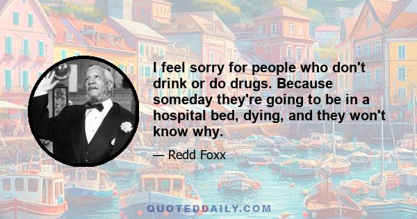 I feel sorry for people who don't drink or do drugs. Because someday they're going to be in a hospital bed, dying, and they won't know why.