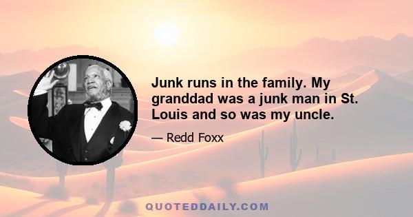 Junk runs in the family. My granddad was a junk man in St. Louis and so was my uncle.