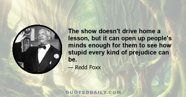 The show doesn't drive home a lesson, but it can open up people's minds enough for them to see how stupid every kind of prejudice can be.