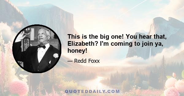 This is the big one! You hear that, Elizabeth? I'm coming to join ya, honey!