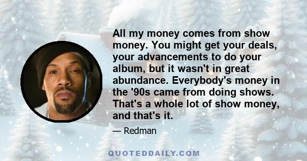 All my money comes from show money. You might get your deals, your advancements to do your album, but it wasn't in great abundance. Everybody's money in the '90s came from doing shows. That's a whole lot of show money,