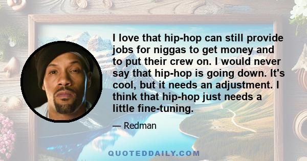 I love that hip-hop can still provide jobs for niggas to get money and to put their crew on. I would never say that hip-hop is going down. It's cool, but it needs an adjustment. I think that hip-hop just needs a little