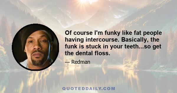 Of course I'm funky like fat people having intercourse. Basically, the funk is stuck in your teeth...so get the dental floss.