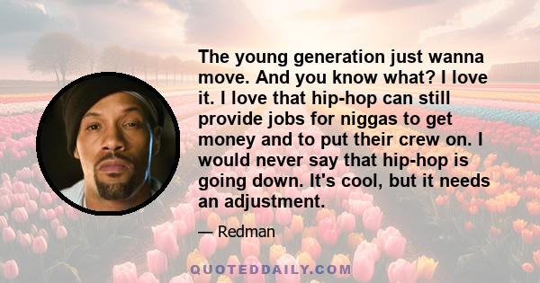 The young generation just wanna move. And you know what? I love it. I love that hip-hop can still provide jobs for niggas to get money and to put their crew on. I would never say that hip-hop is going down. It's cool,