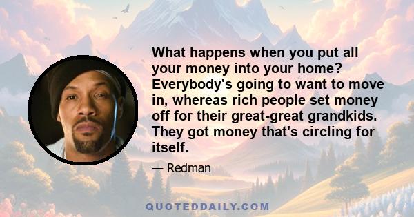 What happens when you put all your money into your home? Everybody's going to want to move in, whereas rich people set money off for their great-great grandkids. They got money that's circling for itself.