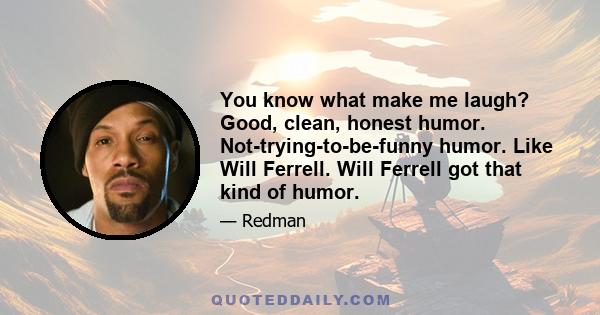 You know what make me laugh? Good, clean, honest humor. Not-trying-to-be-funny humor. Like Will Ferrell. Will Ferrell got that kind of humor.