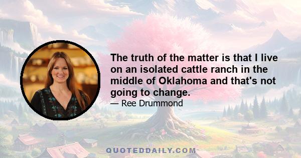 The truth of the matter is that I live on an isolated cattle ranch in the middle of Oklahoma and that's not going to change.