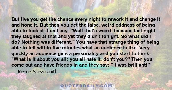 But live you get the chance every night to rework it and change it and hone it. But then you get the false, weird oddness of being able to look at it and say: Well that's weird, because last night they laughed at that