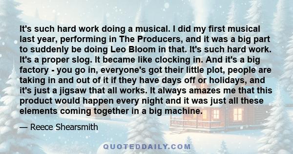 It's such hard work doing a musical. I did my first musical last year, performing in The Producers, and it was a big part to suddenly be doing Leo Bloom in that. It's such hard work. It's a proper slog. It became like