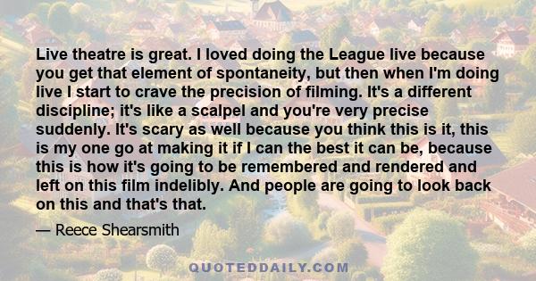 Live theatre is great. I loved doing the League live because you get that element of spontaneity, but then when I'm doing live I start to crave the precision of filming. It's a different discipline; it's like a scalpel