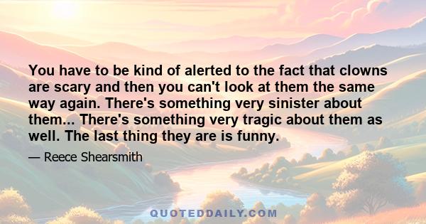 You have to be kind of alerted to the fact that clowns are scary and then you can't look at them the same way again. There's something very sinister about them... There's something very tragic about them as well. The