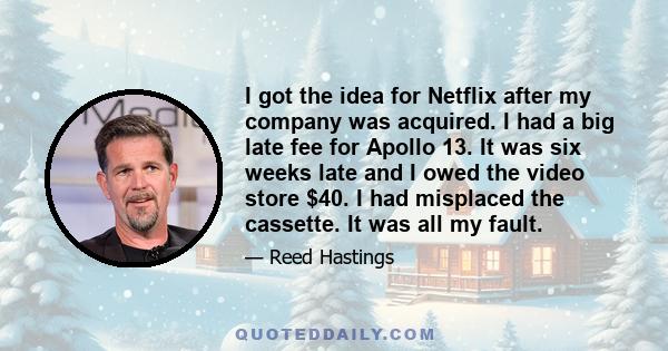 I got the idea for Netflix after my company was acquired. I had a big late fee for Apollo 13. It was six weeks late and I owed the video store $40. I had misplaced the cassette. It was all my fault.