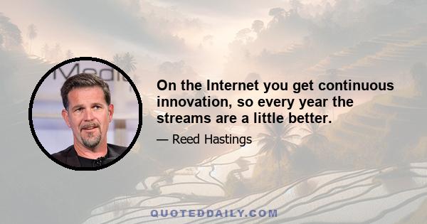 On the Internet you get continuous innovation, so every year the streams are a little better.