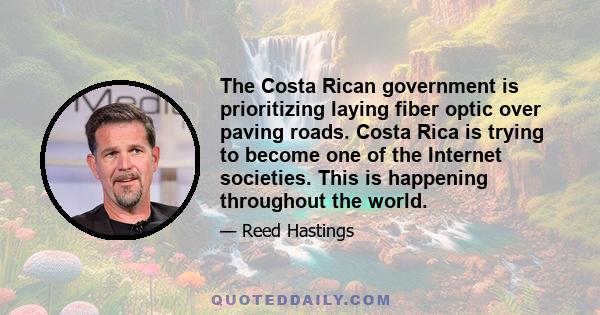 The Costa Rican government is prioritizing laying fiber optic over paving roads. Costa Rica is trying to become one of the Internet societies. This is happening throughout the world.