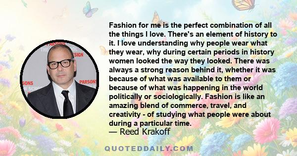 Fashion for me is the perfect combination of all the things I love. There's an element of history to it. I love understanding why people wear what they wear, why during certain periods in history women looked the way