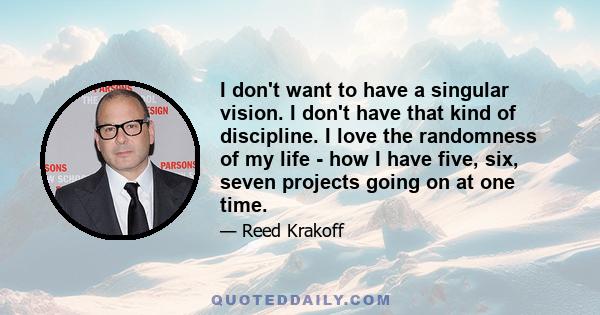 I don't want to have a singular vision. I don't have that kind of discipline. I love the randomness of my life - how I have five, six, seven projects going on at one time.