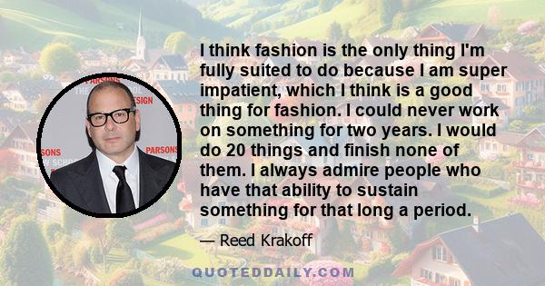 I think fashion is the only thing I'm fully suited to do because I am super impatient, which I think is a good thing for fashion. I could never work on something for two years. I would do 20 things and finish none of