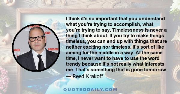 I think it's so important that you understand what you're trying to accomplish, what you're trying to say. Timelessness is never a thing I think about. If you try to make things timeless, you can end up with things that 