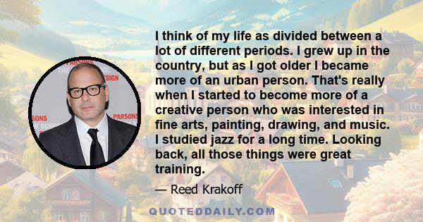 I think of my life as divided between a lot of different periods. I grew up in the country, but as I got older I became more of an urban person. That's really when I started to become more of a creative person who was