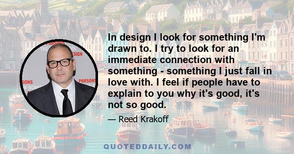 In design I look for something I'm drawn to. I try to look for an immediate connection with something - something I just fall in love with. I feel if people have to explain to you why it's good, it's not so good.