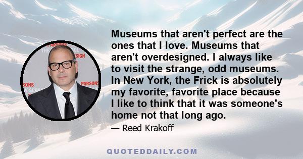 Museums that aren't perfect are the ones that I love. Museums that aren't overdesigned. I always like to visit the strange, odd museums. In New York, the Frick is absolutely my favorite, favorite place because I like to 