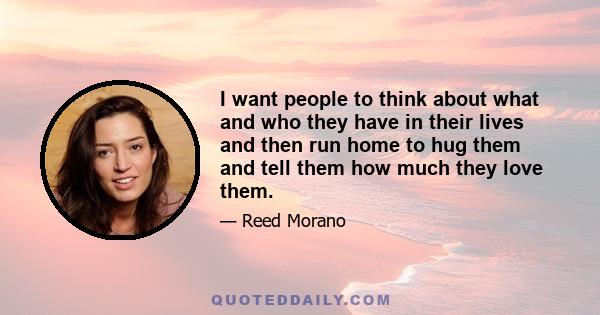 I want people to think about what and who they have in their lives and then run home to hug them and tell them how much they love them.