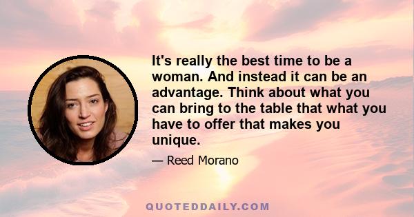 It's really the best time to be a woman. And instead it can be an advantage. Think about what you can bring to the table that what you have to offer that makes you unique.