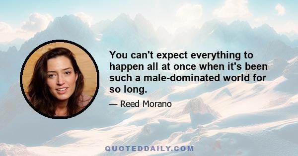 You can't expect everything to happen all at once when it's been such a male-dominated world for so long.