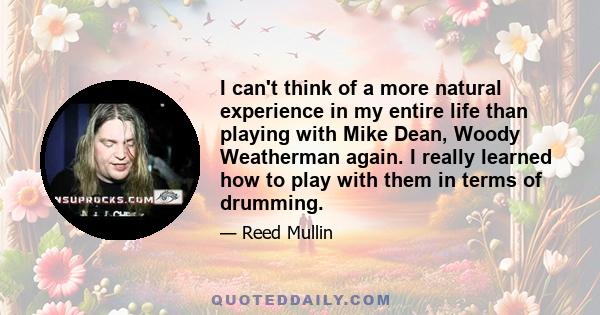 I can't think of a more natural experience in my entire life than playing with Mike Dean, Woody Weatherman again. I really learned how to play with them in terms of drumming.