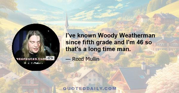 I've known Woody Weatherman since fifth grade and I'm 46 so that's a long time man.