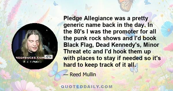 Pledge Allegiance was a pretty generic name back in the day. In the 80's I was the promoter for all the punk rock shows and I'd book Black Flag, Dead Kennedy's, Minor Threat etc and I'd hook them up with places to stay