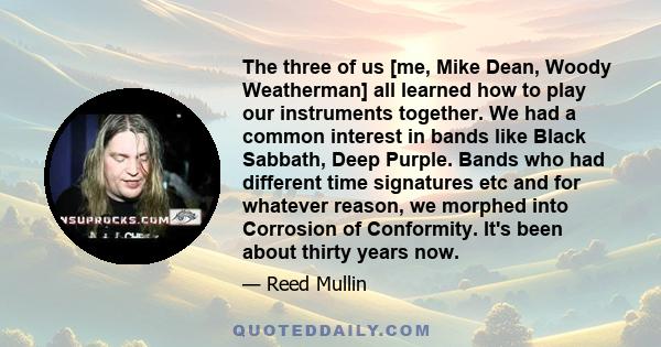 The three of us [me, Mike Dean, Woody Weatherman] all learned how to play our instruments together. We had a common interest in bands like Black Sabbath, Deep Purple. Bands who had different time signatures etc and for