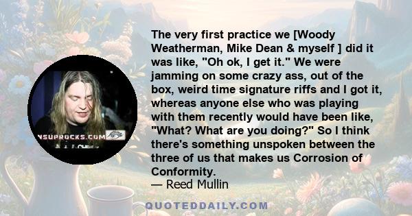 The very first practice we [Woody Weatherman, Mike Dean & myself ] did it was like, Oh ok, I get it. We were jamming on some crazy ass, out of the box, weird time signature riffs and I got it, whereas anyone else who