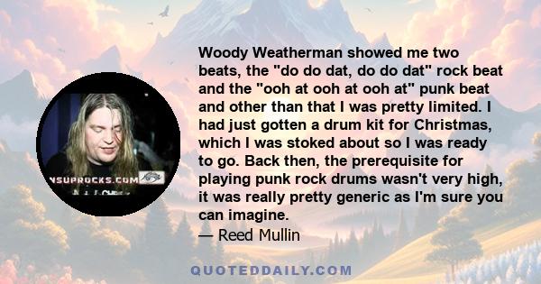 Woody Weatherman showed me two beats, the do do dat, do do dat rock beat and the ooh at ooh at ooh at punk beat and other than that I was pretty limited. I had just gotten a drum kit for Christmas, which I was stoked