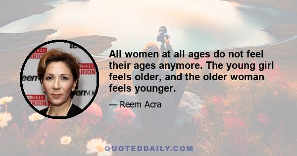 All women at all ages do not feel their ages anymore. The young girl feels older, and the older woman feels younger.