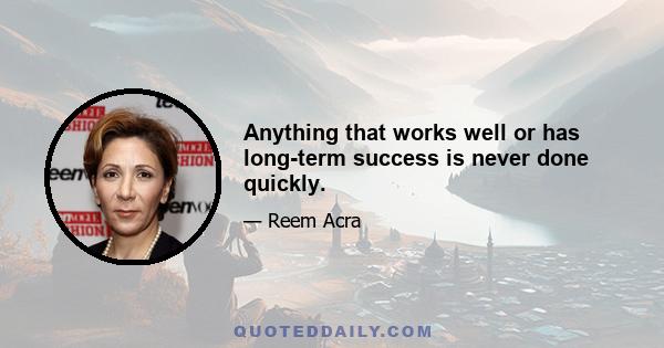 Anything that works well or has long-term success is never done quickly.