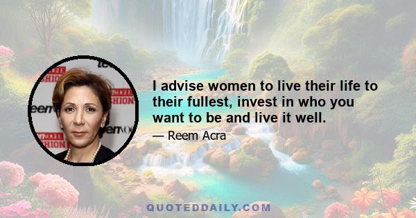 I advise women to live their life to their fullest, invest in who you want to be and live it well.