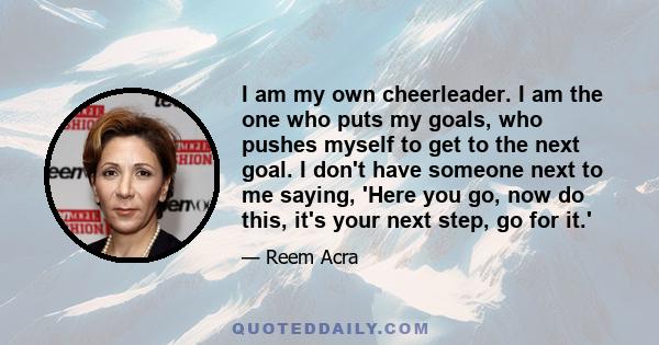 I am my own cheerleader. I am the one who puts my goals, who pushes myself to get to the next goal. I don't have someone next to me saying, 'Here you go, now do this, it's your next step, go for it.'