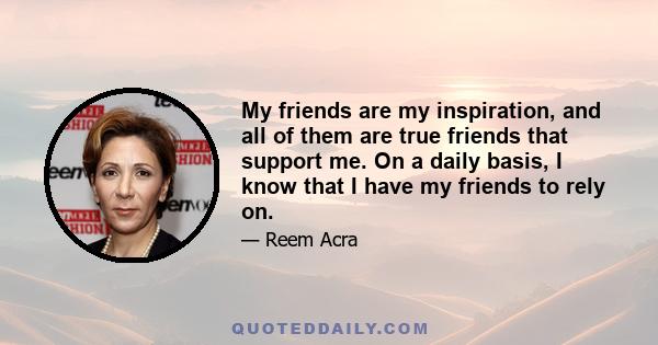 My friends are my inspiration, and all of them are true friends that support me. On a daily basis, I know that I have my friends to rely on.