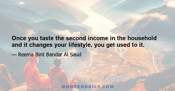 Once you taste the second income in the household and it changes your lifestyle, you get used to it.