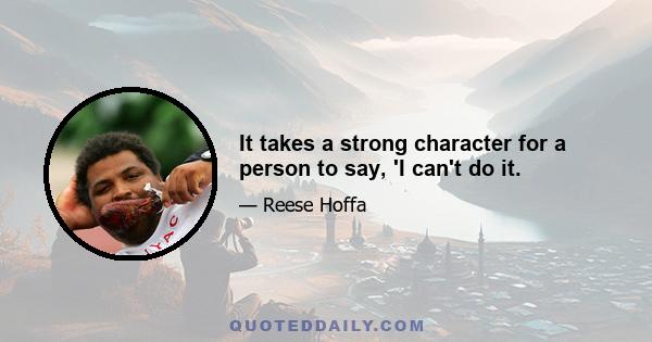 It takes a strong character for a person to say, 'I can't do it.