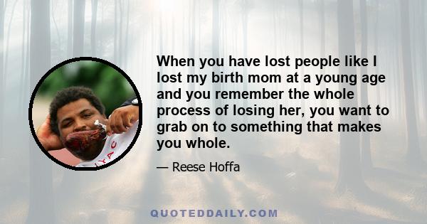 When you have lost people like I lost my birth mom at a young age and you remember the whole process of losing her, you want to grab on to something that makes you whole.