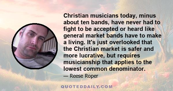 Christian musicians today, minus about ten bands, have never had to fight to be accepted or heard like general market bands have to make a living. It's just overlooked that the Christian market is safer and more