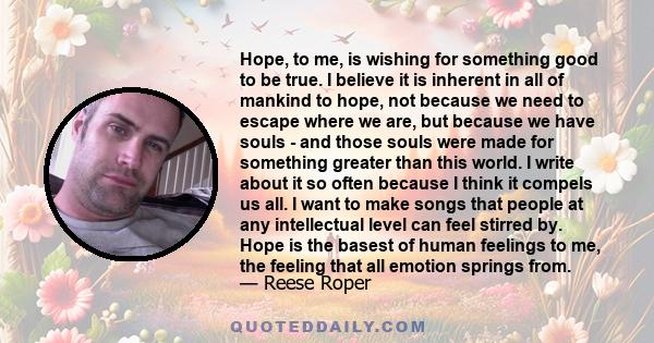 Hope, to me, is wishing for something good to be true. I believe it is inherent in all of mankind to hope, not because we need to escape where we are, but because we have souls - and those souls were made for something