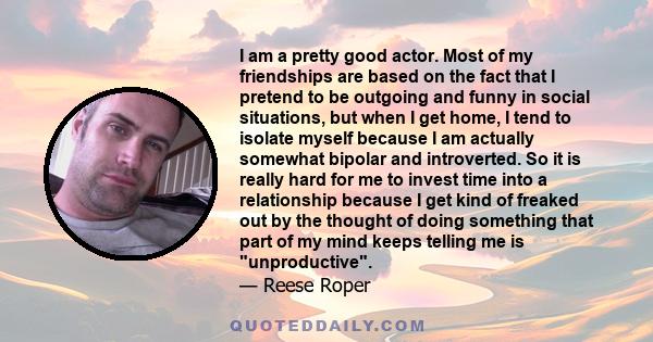 I am a pretty good actor. Most of my friendships are based on the fact that I pretend to be outgoing and funny in social situations, but when I get home, I tend to isolate myself because I am actually somewhat bipolar