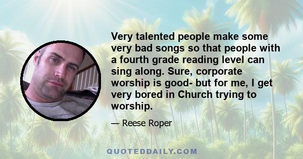 Very talented people make some very bad songs so that people with a fourth grade reading level can sing along. Sure, corporate worship is good- but for me, I get very bored in Church trying to worship.