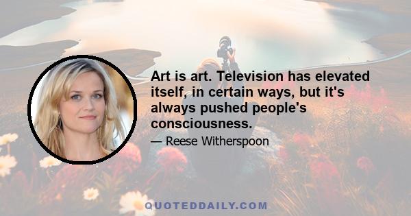 Art is art. Television has elevated itself, in certain ways, but it's always pushed people's consciousness.