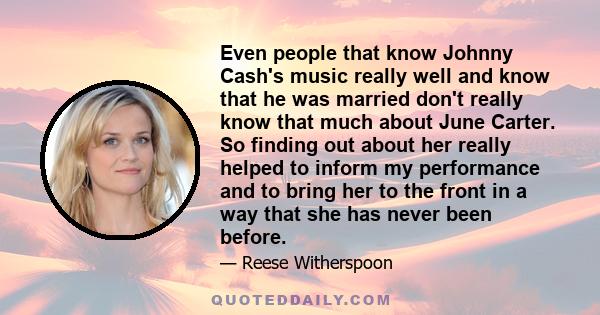 Even people that know Johnny Cash's music really well and know that he was married don't really know that much about June Carter. So finding out about her really helped to inform my performance and to bring her to the