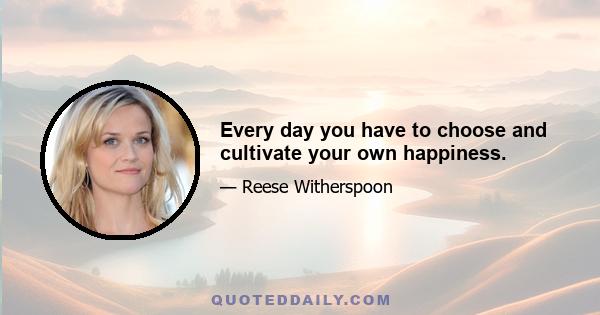 Every day you have to choose and cultivate your own happiness.