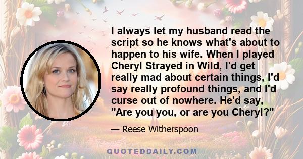 I always let my husband read the script so he knows what's about to happen to his wife. When I played Cheryl Strayed in Wild, I'd get really mad about certain things, I'd say really profound things, and I'd curse out of 